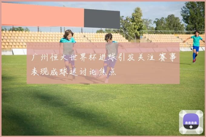 广州恒大世界杯进球引发关注 赛事表现成球迷讨论焦点