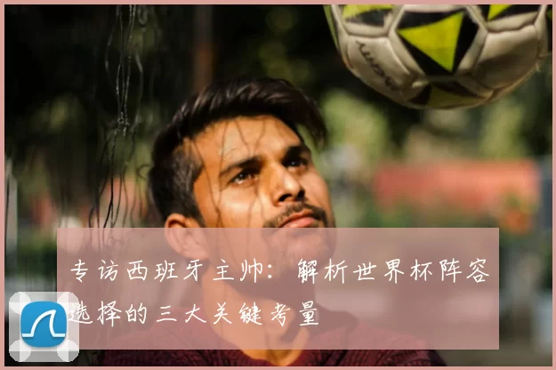 专访西班牙主帅：解析世界杯阵容选择的三大关键考量