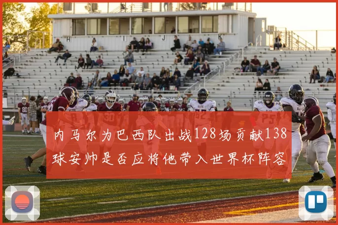 内马尔为巴西队出战128场贡献138球安帅是否应将他带入世界杯阵容