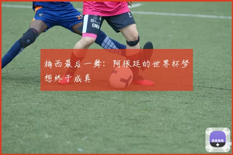 梅西最后一舞：阿根廷的世界杯梦想终于成真