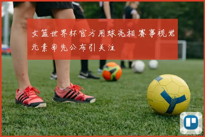 女篮世界杯官方用球亮相 赛事视觉元素率先公布引关注