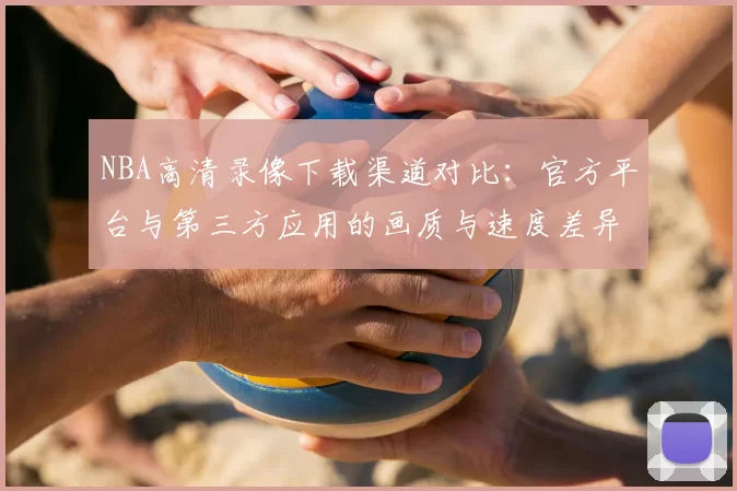NBA高清录像下载渠道对比:官方平台与第三方应用的画质与速度差异