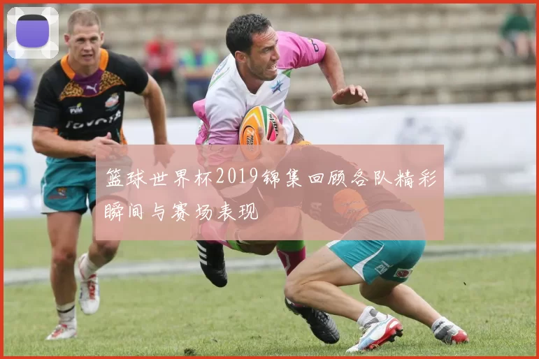 篮球世界杯2019锦集回顾各队精彩瞬间与赛场表现