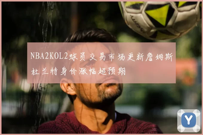 NBA2KOL2球员交易市场更新詹姆斯杜兰特身价涨幅超预期