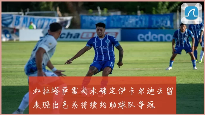 加拉塔萨雷尚未确定伊卡尔迪去留表现出色或将续约助球队争冠
