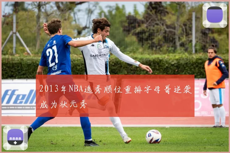 2013年NBA选秀顺位重排字母哥逆袭成为状元秀