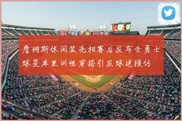 詹姆斯休闲装亮相赛后发布会勇士球星库里训练穿搭引发球迷模仿