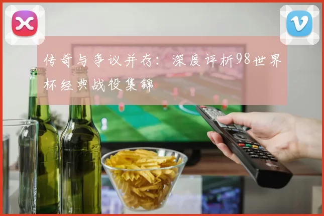 传奇与争议并存:深度评析98世界杯经典战役集锦