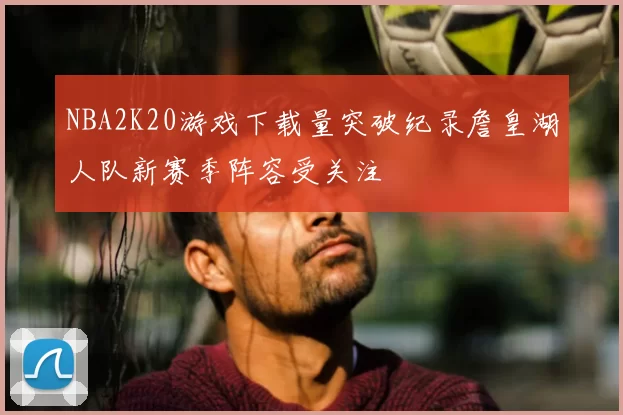 NBA2K20游戏下载量突破纪录詹皇湖人队新赛季阵容受关注