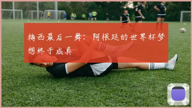 梅西最后一舞：阿根廷的世界杯梦想终于成真