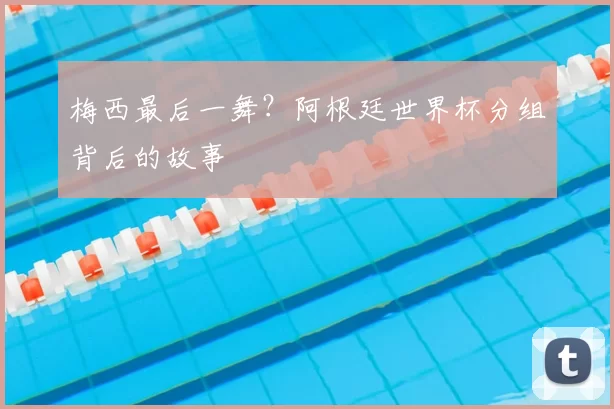 梅西最后一舞?阿根廷世界杯分组背后的故事