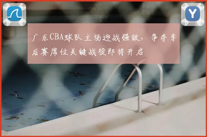广东CBA球队主场迎战强敌,争夺季后赛席位关键战役即将开启