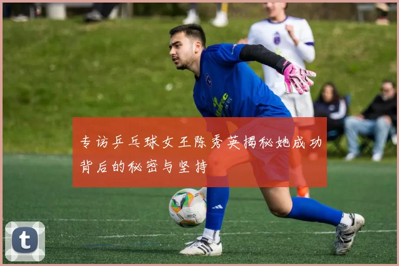 专访乒乓球女王陈秀英揭秘她成功背后的秘密与坚持