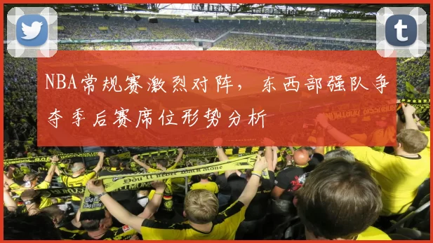 NBA常规赛激烈对阵,东西部强队争夺季后赛席位形势分析