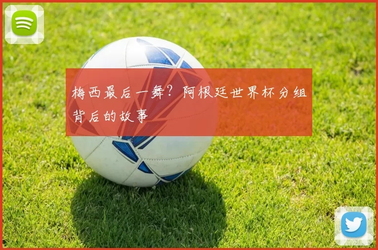 梅西最后一舞？阿根廷世界杯分组背后的故事