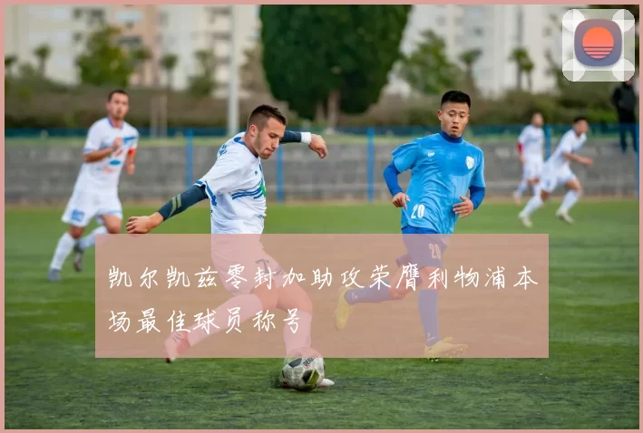 凯尔凯兹零封加助攻荣膺利物浦本场最佳球员称号