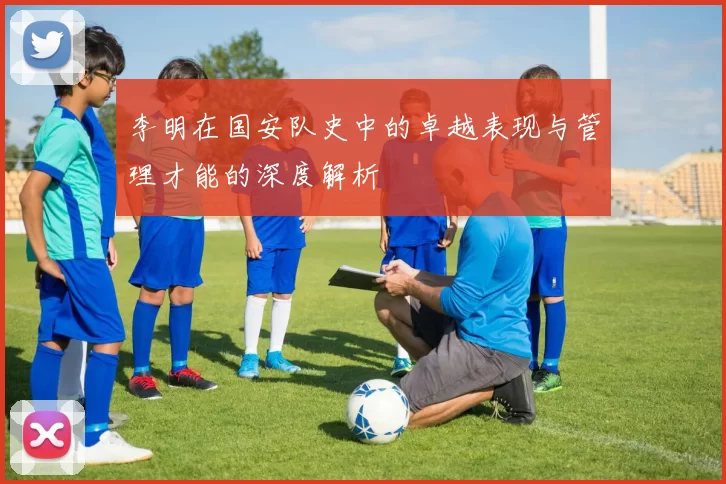 李明在国安队史中的卓越表现与管理才能的深度解析
