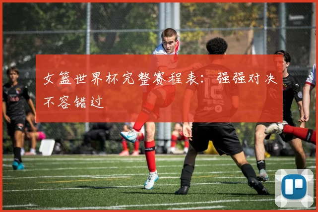 女篮世界杯完整赛程表:强强对决不容错过
