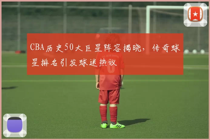 CBA历史50大巨星阵容揭晓,传奇球星排名引发球迷热议