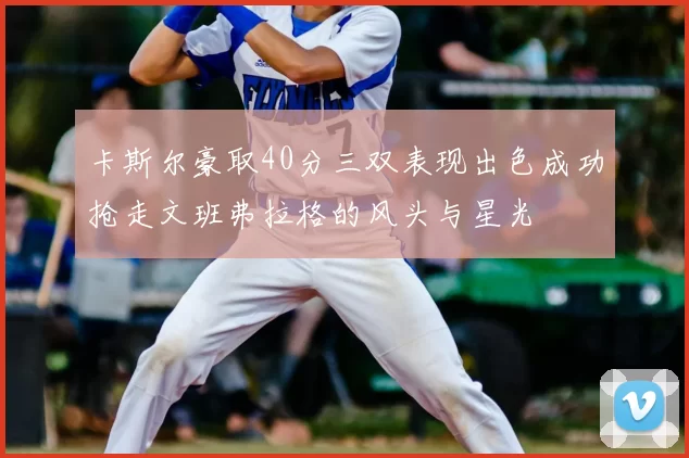 卡斯尔豪取40分三双表现出色成功抢走文班弗拉格的风头与星光