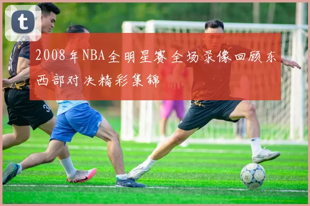 2008年NBA全明星赛全场录像回顾东西部对决精彩集锦