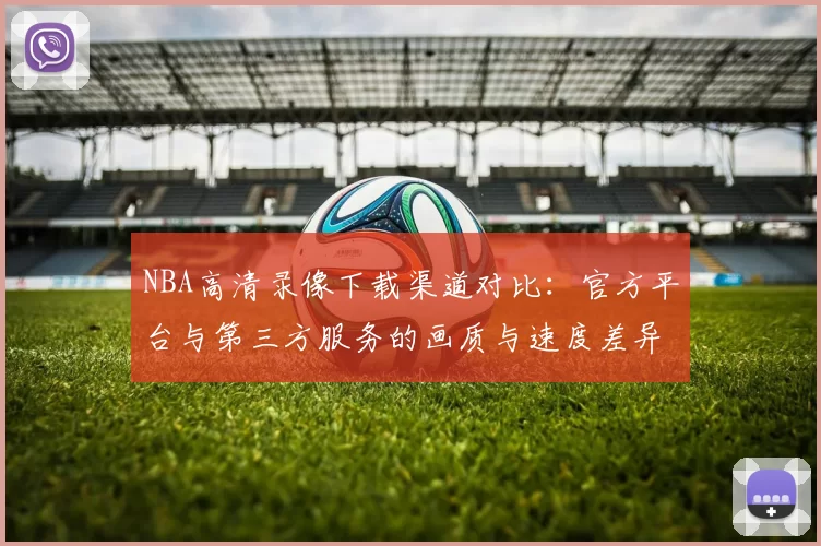 NBA高清录像下载渠道对比:官方平台与第三方服务的画质与速度差异
