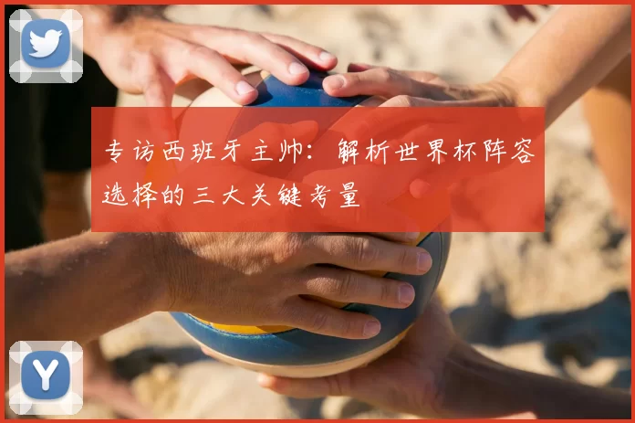 专访西班牙主帅：解析世界杯阵容选择的三大关键考量