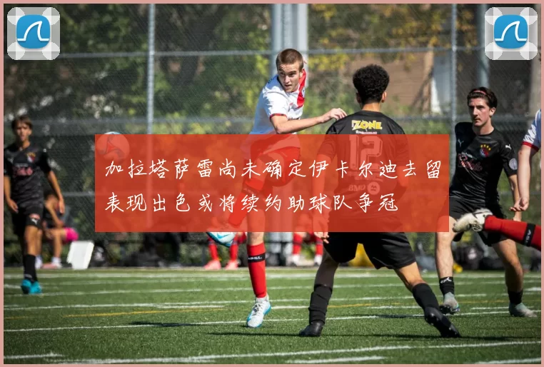 加拉塔萨雷尚未确定伊卡尔迪去留表现出色或将续约助球队争冠