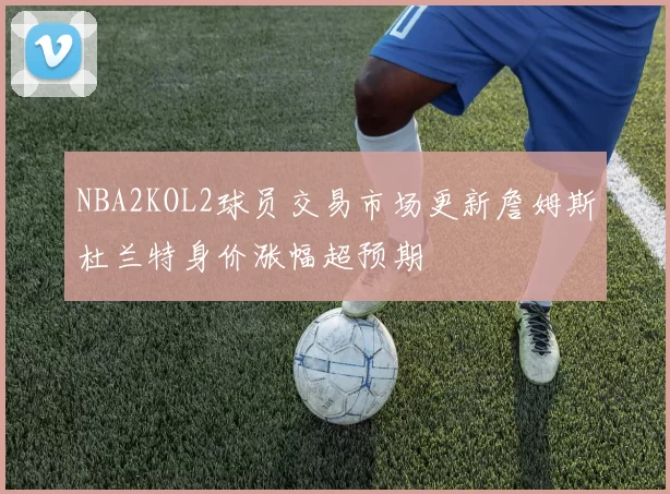 NBA2KOL2球员交易市场更新詹姆斯杜兰特身价涨幅超预期