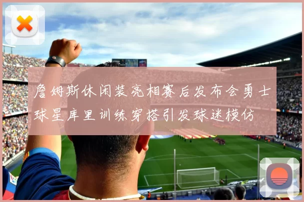 詹姆斯休闲装亮相赛后发布会勇士球星库里训练穿搭引发球迷模仿