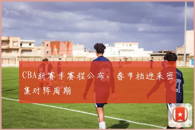 CBA新赛季赛程公布,春节档迎来密集对阵周期