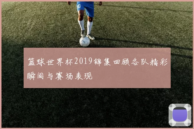 篮球世界杯2019锦集回顾各队精彩瞬间与赛场表现