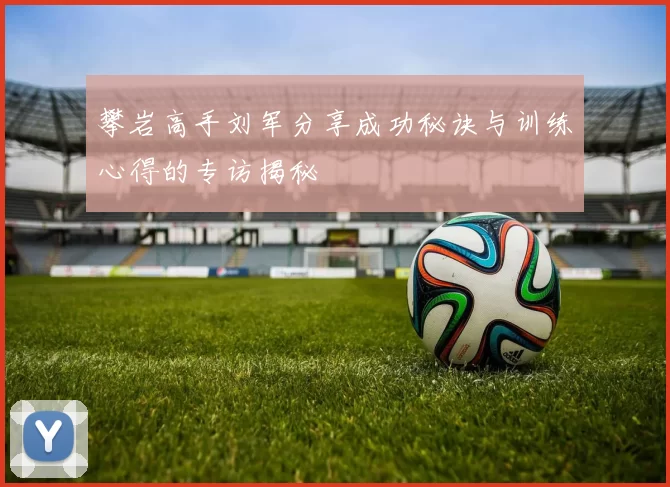 攀岩高手刘军分享成功秘诀与训练心得的专访揭秘