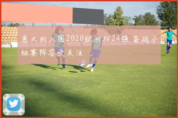 意大利入围2020欧洲杯24强 备战小组赛阵容受关注