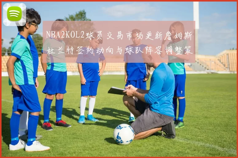NBA2KOL2球员交易市场更新詹姆斯杜兰特签约动向与球队阵容调整策略