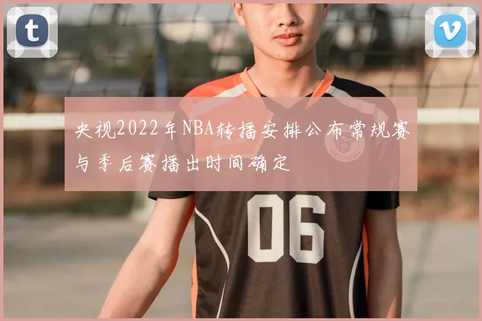 央视2022年NBA转播安排公布常规赛与季后赛播出时间确定