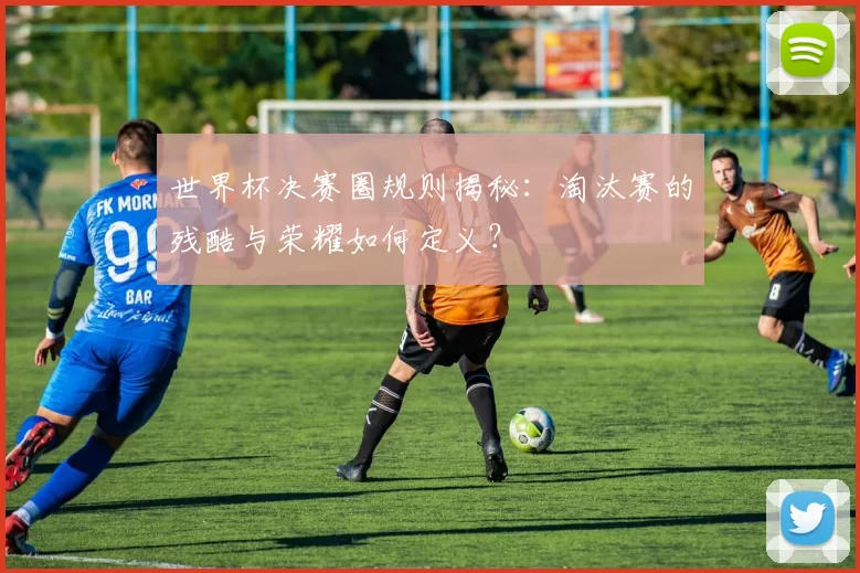 世界杯决赛圈规则揭秘:淘汰赛的残酷与荣耀如何定义?