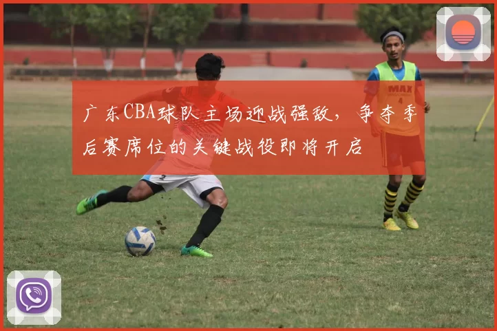 广东CBA球队主场迎战强敌,争夺季后赛席位的关键战役即将开启