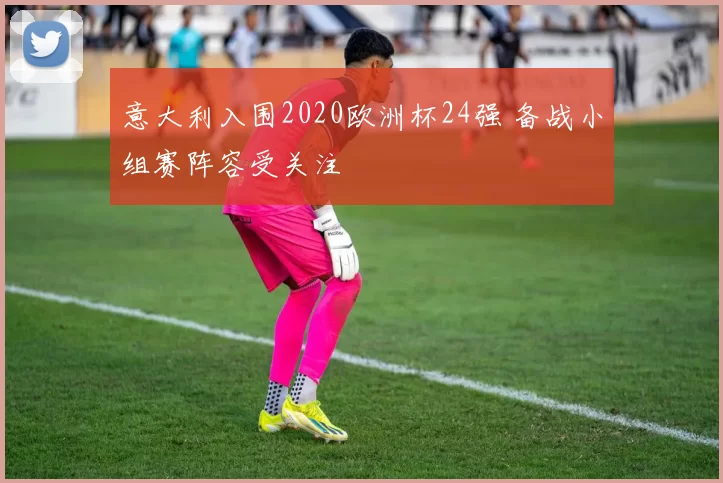 意大利入围2020欧洲杯24强 备战小组赛阵容受关注