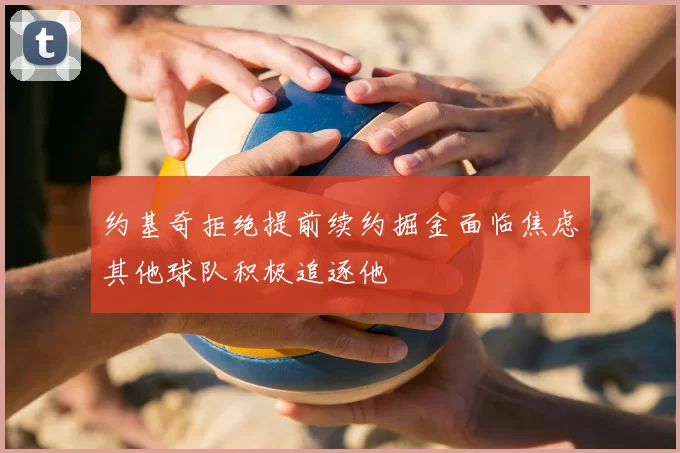 约基奇拒绝提前续约掘金面临焦虑其他球队积极追逐他