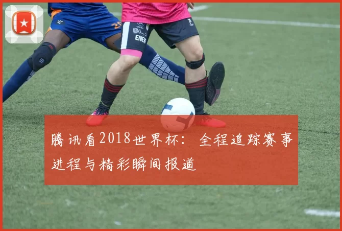 腾讯看2018世界杯:全程追踪赛事进程与精彩瞬间报道