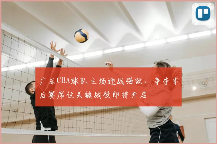 广东CBA球队主场迎战强敌,争夺季后赛席位关键战役即将开启