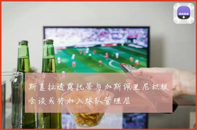 斯基拉透露托蒂与加斯佩里尼积极会谈或将加入球队管理层