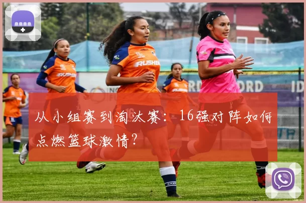 从小组赛到淘汰赛：16强对阵如何点燃篮球激情？