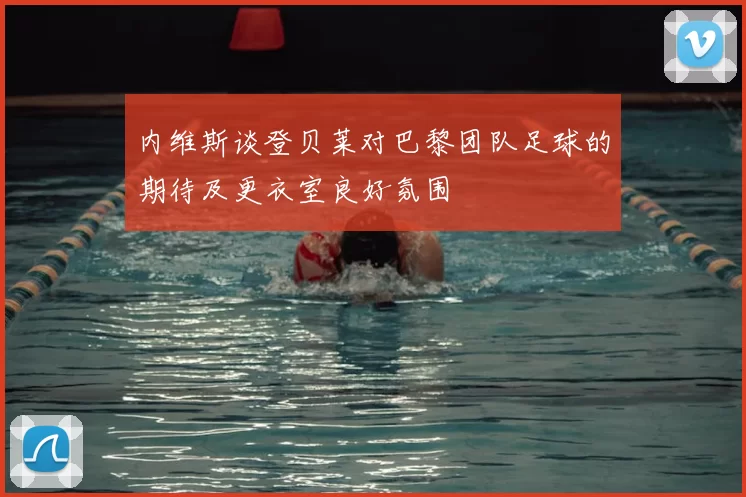 内维斯谈登贝莱对巴黎团队足球的期待及更衣室良好氛围