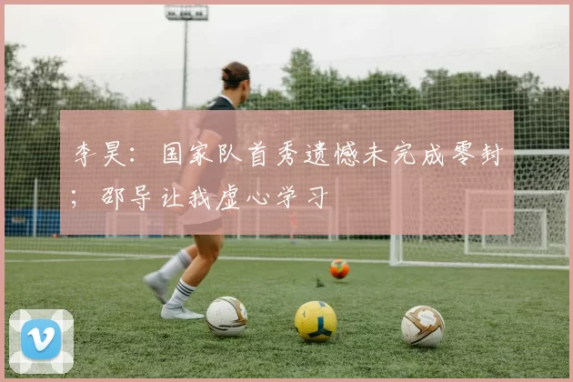 李昊:国家队首秀遗憾未完成零封;邵导让我虚心学习