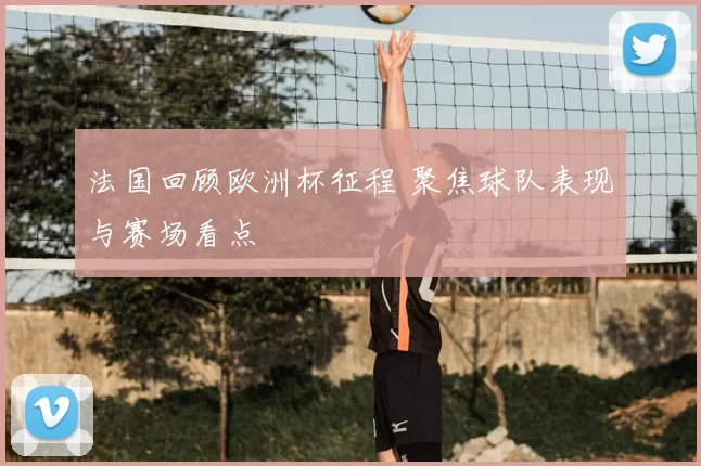 法国回顾欧洲杯征程 聚焦球队表现与赛场看点