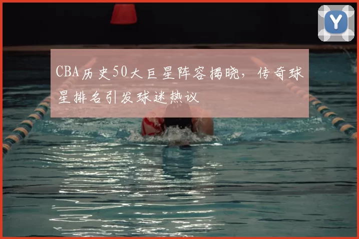 CBA历史50大巨星阵容揭晓,传奇球星排名引发球迷热议