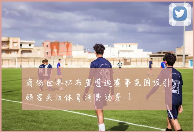商场世界杯布置营造赛事氛围吸引顾客关注体育消费场景_1