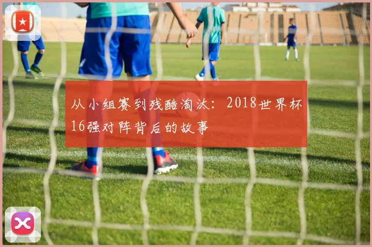从小组赛到残酷淘汰:2018世界杯16强对阵背后的故事